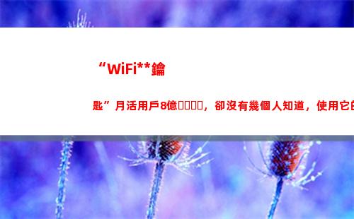 “WiFi萬能鑰匙”月活用戶8億，卻沒有幾個人知道，使用它的代價(wifi萬能鑰匙手機版下載哪個好)